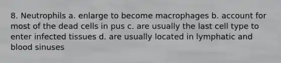 8. Neutrophils a. enlarge to become macrophages b. account for most of the dead cells in pus c. are usually the last cell type to enter infected tissues d. are usually located in lymphatic and blood sinuses