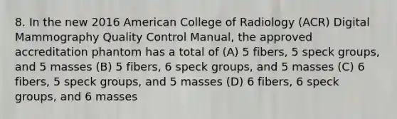 8. In the new 2016 American College of Radiology (ACR) Digital Mammography Quality Control Manual, the approved accreditation phantom has a total of (A) 5 fibers, 5 speck groups, and 5 masses (B) 5 fibers, 6 speck groups, and 5 masses (C) 6 fibers, 5 speck groups, and 5 masses (D) 6 fibers, 6 speck groups, and 6 masses