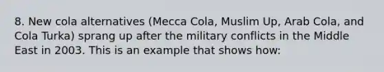 8. New cola alternatives (Mecca Cola, Muslim Up, Arab Cola, and Cola Turka) sprang up after the military conflicts in the Middle East in 2003. This is an example that shows how: