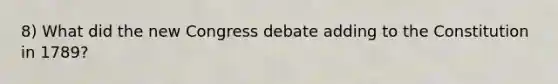 8) What did the new Congress debate adding to the Constitution in 1789?