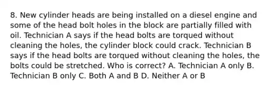 8. New cylinder heads are being installed on a diesel engine and some of the head bolt holes in the block are partially filled with oil. Technician A says if the head bolts are torqued without cleaning the holes, the cylinder block could crack. Technician B says if the head bolts are torqued without cleaning the holes, the bolts could be stretched. Who is correct? A. Technician A only B. Technician B only C. Both A and B D. Neither A or B