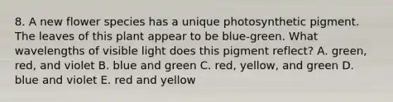 8. A new flower species has a unique photosynthetic pigment. The leaves of this plant appear to be blue-green. What wavelengths of visible light does this pigment reflect? A. green, red, and violet B. blue and green C. red, yellow, and green D. blue and violet E. red and yellow