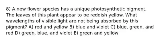 8) A new flower species has a unique photosynthetic pigment. The leaves of this plant appear to be reddish yellow. What wavelengths of visible light are not being absorbed by this pigment? A) red and yellow B) blue and violet C) blue, green, and red D) green, blue, and violet E) green and yellow