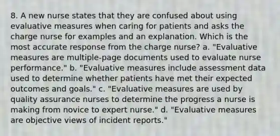 8. A new nurse states that they are confused about using evaluative measures when caring for patients and asks the charge nurse for examples and an explanation. Which is the most accurate response from the charge nurse? a. "Evaluative measures are multiple-page documents used to evaluate nurse performance." b. "Evaluative measures include assessment data used to determine whether patients have met their expected outcomes and goals." c. "Evaluative measures are used by quality assurance nurses to determine the progress a nurse is making from novice to expert nurse." d. "Evaluative measures are objective views of incident reports."