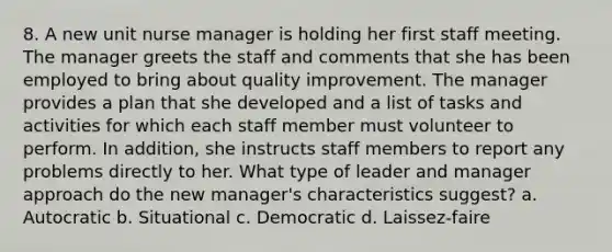 8. A new unit nurse manager is holding her first staff meeting. The manager greets the staff and comments that she has been employed to bring about quality improvement. The manager provides a plan that she developed and a list of tasks and activities for which each staff member must volunteer to perform. In addition, she instructs staff members to report any problems directly to her. What type of leader and manager approach do the new manager's characteristics suggest? a. Autocratic b. Situational c. Democratic d. Laissez-faire