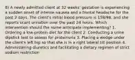 8) A newly admitted client at 32 weeks' gestation is experiencing a sudden onset of intense nausea and a frontal headache for the past 2 days. The client's initial blood pressure is 158/98, and she reports scant urination over the past 24 hours. Which intervention should the nurse anticipate implementing? 1. Ordering a low-protein diet for the client 2. Conducting a urine dipstick test to assess for proteinuria 3. Placing a wedge under the client's left hip so that she is in a right lateral tilt position 4. Administering diuretics and facilitating a dietary regimen of strict sodium restriction