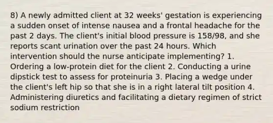 8) A newly admitted client at 32 weeks' gestation is experiencing a sudden onset of intense nausea and a frontal headache for the past 2 days. The client's initial <a href='https://www.questionai.com/knowledge/kD0HacyPBr-blood-pressure' class='anchor-knowledge'>blood pressure</a> is 158/98, and she reports scant urination over the past 24 hours. Which intervention should the nurse anticipate implementing? 1. Ordering a low-protein diet for the client 2. Conducting a urine dipstick test to assess for proteinuria 3. Placing a wedge under the client's left hip so that she is in a right lateral tilt position 4. Administering diuretics and facilitating a dietary regimen of strict sodium restriction