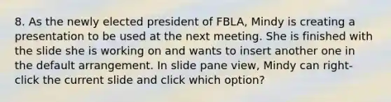 8. As the newly elected president of FBLA, Mindy is creating a presentation to be used at the next meeting. She is finished with the slide she is working on and wants to insert another one in the default arrangement. In slide pane view, Mindy can right-click the current slide and click which option?