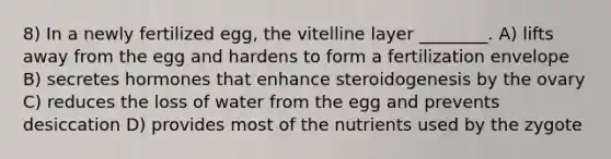 8) In a newly fertilized egg, the vitelline layer ________. A) lifts away from the egg and hardens to form a fertilization envelope B) secretes hormones that enhance steroidogenesis by the ovary C) reduces the loss of water from the egg and prevents desiccation D) provides most of the nutrients used by the zygote