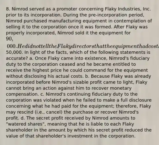 8. Nimrod served as a promoter concerning Flaky Industries, Inc. prior to its incorporation. During the pre-incorporation period, Nimrod purchased manufacturing equipment in contemplation of selling it to the corporation once it was formed. After Flaky was properly incorporated, Nimrod sold it the equipment for 90,000. He did not tell the Flaky directors that the equipment had cost him only50,000. In light of the facts, which of the following statements is accurate? a. Once Flaky came into existence, Nimrod's fiduciary duty to the corporation ceased and he became entitled to receive the highest price he could command for the equipment without disclosing his actual costs. b. Because Flaky was already incorporated before Nimrod's sizable profit came to light, Flaky cannot bring an action against him to recover monetary compensation. c. Nimrod's continuing fiduciary duty to the corporation was violated when he failed to make a full disclosure concerning what he had paid for the equipment; therefore, Flaky may rescind (i.e., cancel) the purchase or recover Nimrod's profit. d. The secret profit received by Nimrod amounts to "watered shares", meaning that he is liable to each Flaky shareholder in the amount by which his secret profit reduced the value of that shareholder's investment in the corporation.