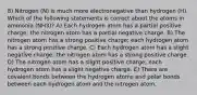 8) Nitrogen (N) is much more electronegative than hydrogen (H). Which of the following statements is correct about the atoms in ammonia (NH3)? A) Each hydrogen atom has a partial positive charge; the nitrogen atom has a partial negative charge. B) The nitrogen atom has a strong positive charge; each hydrogen atom has a strong positive charge. C) Each hydrogen atom has a slight negative charge; the nitrogen atom has a strong positive charge. D) The nitrogen atom has a slight positive charge; each hydrogen atom has a slight negative charge. E) There are covalent bonds between the hydrogen atoms and polar bonds between each hydrogen atom and the nitrogen atom.