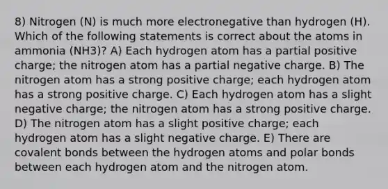 8) Nitrogen (N) is much more electronegative than hydrogen (H). Which of the following statements is correct about the atoms in ammonia (NH3)? A) Each hydrogen atom has a partial positive charge; the nitrogen atom has a partial negative charge. B) The nitrogen atom has a strong positive charge; each hydrogen atom has a strong positive charge. C) Each hydrogen atom has a slight negative charge; the nitrogen atom has a strong positive charge. D) The nitrogen atom has a slight positive charge; each hydrogen atom has a slight negative charge. E) There are <a href='https://www.questionai.com/knowledge/kWply8IKUM-covalent-bonds' class='anchor-knowledge'>covalent bonds</a> between the hydrogen atoms and <a href='https://www.questionai.com/knowledge/kWOlITLOQ0-polar-bonds' class='anchor-knowledge'>polar bonds</a> between each hydrogen atom and the nitrogen atom.