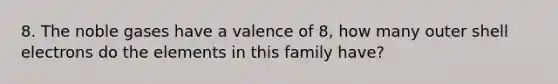 8. The noble gases have a valence of 8, how many outer shell electrons do the elements in this family have?