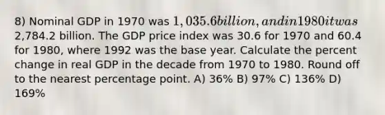 8) Nominal GDP in 1970 was 1,035.6 billion, and in 1980 it was2,784.2 billion. The GDP price index was 30.6 for 1970 and 60.4 for 1980, where 1992 was the base year. Calculate the <a href='https://www.questionai.com/knowledge/kTUYTsQGJM-percent-change' class='anchor-knowledge'>percent change</a> in real GDP in the decade from 1970 to 1980. Round off to the nearest percentage point. A) 36% B) 97% C) 136% D) 169%