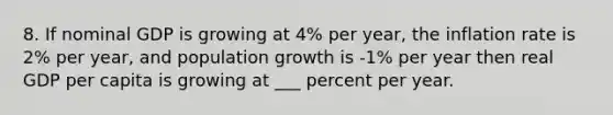 8. If nominal GDP is growing at 4% per year, the inflation rate is 2% per year, and population growth is -1% per year then real GDP per capita is growing at ___ percent per year.