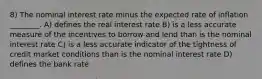 8) The nominal interest rate minus the expected rate of inflation ________. A) defines the real interest rate B) is a less accurate measure of the incentives to borrow and lend than is the nominal interest rate C) is a less accurate indicator of the tightness of credit market conditions than is the nominal interest rate D) defines the bank rate