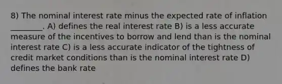 8) The nominal interest rate minus the expected rate of inflation ________. A) defines the real interest rate B) is a less accurate measure of the incentives to borrow and lend than is the nominal interest rate C) is a less accurate indicator of the tightness of credit market conditions than is the nominal interest rate D) defines the bank rate