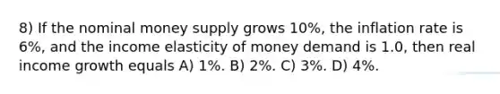 8) If the nominal money supply grows 10%, the inflation rate is 6%, and the income elasticity of money demand is 1.0, then real income growth equals A) 1%. B) 2%. C) 3%. D) 4%.