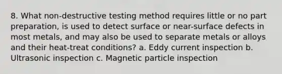 8. What non-destructive testing method requires little or no part preparation, is used to detect surface or near-surface defects in most metals, and may also be used to separate metals or alloys and their heat-treat conditions? a. Eddy current inspection b. Ultrasonic inspection c. Magnetic particle inspection