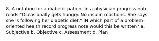 8. A notation for a diabetic patient in a physician progress note reads "Occasionally gets hungry. No insulin reactions. She says she is following her diabetic diet." IN which part of a problem-oriented health record progress note would this be written? a. Subjective b. Objective c. Assessment d. Plan