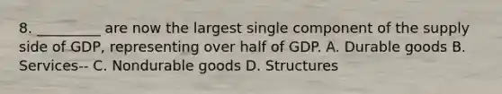 8. _________ are now the largest single component of the supply side of GDP, representing over half of GDP. A. Durable goods B. Services-- C. Nondurable goods D. Structures