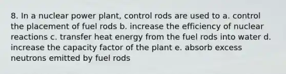 8. In a nuclear power plant, control rods are used to a. control the placement of fuel rods b. increase the efficiency of nuclear reactions c. transfer heat energy from the fuel rods into water d. increase the capacity factor of the plant e. absorb excess neutrons emitted by fuel rods