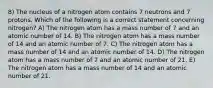 8) The nucleus of a nitrogen atom contains 7 neutrons and 7 protons. Which of the following is a correct statement concerning nitrogen? A) The nitrogen atom has a mass number of 7 and an atomic number of 14. B) The nitrogen atom has a mass number of 14 and an atomic number of 7. C) The nitrogen atom has a mass number of 14 and an atomic number of 14. D) The nitrogen atom has a mass number of 7 and an atomic number of 21. E) The nitrogen atom has a mass number of 14 and an atomic number of 21.