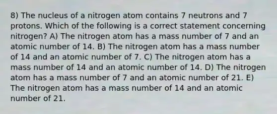 8) The nucleus of a nitrogen atom contains 7 neutrons and 7 protons. Which of the following is a correct statement concerning nitrogen? A) The nitrogen atom has a mass number of 7 and an atomic number of 14. B) The nitrogen atom has a mass number of 14 and an atomic number of 7. C) The nitrogen atom has a mass number of 14 and an atomic number of 14. D) The nitrogen atom has a mass number of 7 and an atomic number of 21. E) The nitrogen atom has a mass number of 14 and an atomic number of 21.