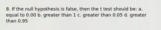 8. If the null hypothesis is false, then the t test should be: a. equal to 0.00 b. greater than 1 c. greater than 0.05 d. greater than 0.95