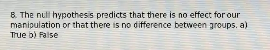 8. The null hypothesis predicts that there is no effect for our manipulation or that there is no difference between groups. a) True b) False