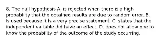 8. The null hypothesis A. is rejected when there is a high probability that the obtained results are due to random error. B. is used because it is a very precise statement. C. states that the independent variable did have an effect. D. does not allow one to know the probability of the outcome of the study occurring.