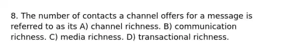 8. The number of contacts a channel offers for a message is referred to as its A) channel richness. B) communication richness. C) media richness. D) transactional richness.