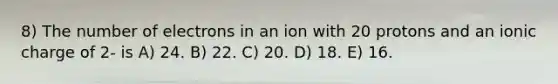 8) The number of electrons in an ion with 20 protons and an ionic charge of 2- is A) 24. B) 22. C) 20. D) 18. E) 16.