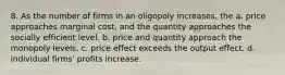 8. As the number of firms in an oligopoly increases, the a. price approaches marginal cost, and the quantity approaches the socially efficient level. b. price and quantity approach the monopoly levels. c. price effect exceeds the output effect. d. individual firms' profits increase.