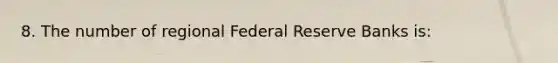 8. The number of regional Federal Reserve Banks is: