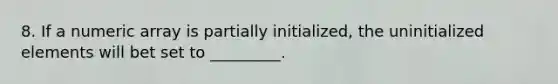 8. If a numeric array is partially initialized, the uninitialized elements will bet set to _________.