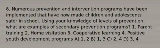 8. Numerous prevention and intervention programs have been implemented that have now made children and adolescents safer in school. Using your knowledge of levels of prevention, what are examples of secondary prevention programs? 1. Parent training 2. Home visitation 3. Cooperative learning 4. Positive youth development programs A) 1, 2 B) 1, 3 C) 2, 4 D) 3, 4