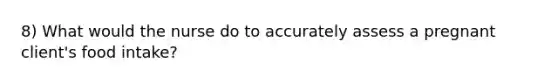 8) What would the nurse do to accurately assess a pregnant client's food intake?