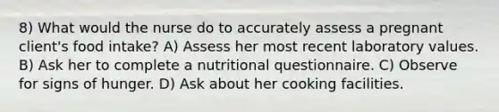 8) What would the nurse do to accurately assess a pregnant client's food intake? A) Assess her most recent laboratory values. B) Ask her to complete a nutritional questionnaire. C) Observe for signs of hunger. D) Ask about her cooking facilities.