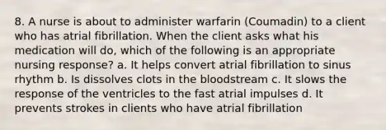 8. A nurse is about to administer warfarin (Coumadin) to a client who has atrial fibrillation. When the client asks what his medication will do, which of the following is an appropriate nursing response? a. It helps convert atrial fibrillation to sinus rhythm b. Is dissolves clots in <a href='https://www.questionai.com/knowledge/k7oXMfj7lk-the-blood' class='anchor-knowledge'>the blood</a>stream c. It slows the response of the ventricles to the fast atrial impulses d. It prevents strokes in clients who have atrial fibrillation