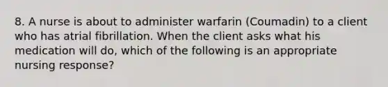 8. A nurse is about to administer warfarin (Coumadin) to a client who has atrial fibrillation. When the client asks what his medication will do, which of the following is an appropriate nursing response?