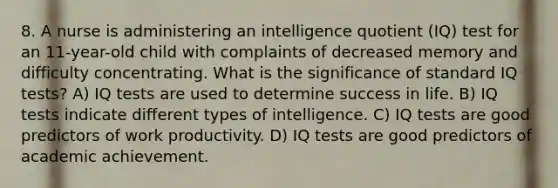 8. A nurse is administering an intelligence quotient (IQ) test for an 11-year-old child with complaints of decreased memory and difficulty concentrating. What is the significance of standard IQ tests? A) IQ tests are used to determine success in life. B) IQ tests indicate different types of intelligence. C) IQ tests are good predictors of work productivity. D) IQ tests are good predictors of academic achievement.