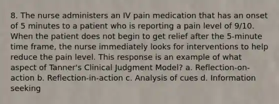 8. The nurse administers an IV pain medication that has an onset of 5 minutes to a patient who is reporting a pain level of 9/10. When the patient does not begin to get relief after the 5-minute time frame, the nurse immediately looks for interventions to help reduce the pain level. This response is an example of what aspect of Tanner's Clinical Judgment Model? a. Reflection-on-action b. Reflection-in-action c. Analysis of cues d. Information seeking