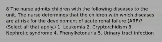 8 The nurse admits children with the following diseases to the unit. The nurse determines that the children with which diseases are at risk for the development of acute renal failure (ARF)? (Select all that apply.) 1. Leukemia 2. Cryptorchidism 3. Nephrotic syndrome 4. Phenylketonuria 5. Urinary tract infection