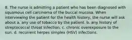 8. The nurse is admitting a patient who has been diagnosed with squamous cell carcinoma of the buccal mucosa. When interviewing the patient for the health history, the nurse will ask about a. any use of tobacco by the patient. b. any history of streptococcal throat infection. c. chronic overexposure to the sun. d. recurrent herpes simplex (HSV) infections.