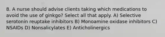 8. A nurse should advise clients taking which medications to avoid the use of ginkgo? Select all that apply. A) Selective serotonin reuptake inhibitors B) Monoamine oxidase inhibitors C) NSAIDs D) Nonsalicylates E) Anticholinergics