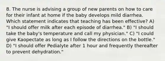 8. The nurse is advising a group of new parents on how to care for their infant at home if the baby develops mild diarrhea. Which statement indicates that teaching has been effective? A) "I should offer milk after each episode of diarrhea." B) "I should take the baby's temperature and call my physician." C) "I could give Kaopectate as long as I follow the directions on the bottle." D) "I should offer Pedialyte after 1 hour and frequently thereafter to prevent dehydration."