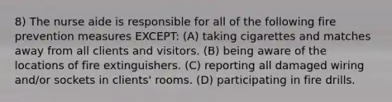 8) The nurse aide is responsible for all of the following fire prevention measures EXCEPT: (A) taking cigarettes and matches away from all clients and visitors. (B) being aware of the locations of fire extinguishers. (C) reporting all damaged wiring and/or sockets in clients' rooms. (D) participating in fire drills.