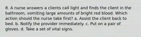 8. A nurse answers a clients call light and finds the client in the bathroom, vomiting large amounts of bright red blood. Which action should the nurse take first? a. Assist the client back to bed. b. Notify the provider immediately. c. Put on a pair of gloves. d. Take a set of vital signs.