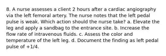 8. A nurse assesses a client 2 hours after a cardiac angiography via the left femoral artery. The nurse notes that the left pedal pulse is weak. Which action should the nurse take? a. Elevate the leg and apply a sandbag to the entrance site. b. Increase the flow rate of intravenous fluids. c. Assess the color and temperature of the left leg. d. Document the finding as left pedal pulse of +1/4.